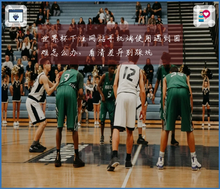 世界杯下注网站手机端使用遇到困难怎么办，看清差异别踩坑
