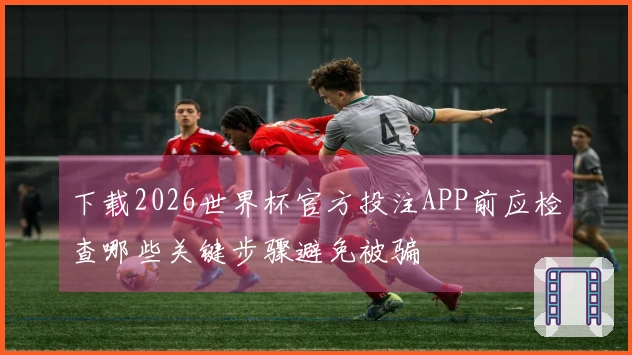 下载2026世界杯官方投注APP前应检查哪些关键步骤避免被骗